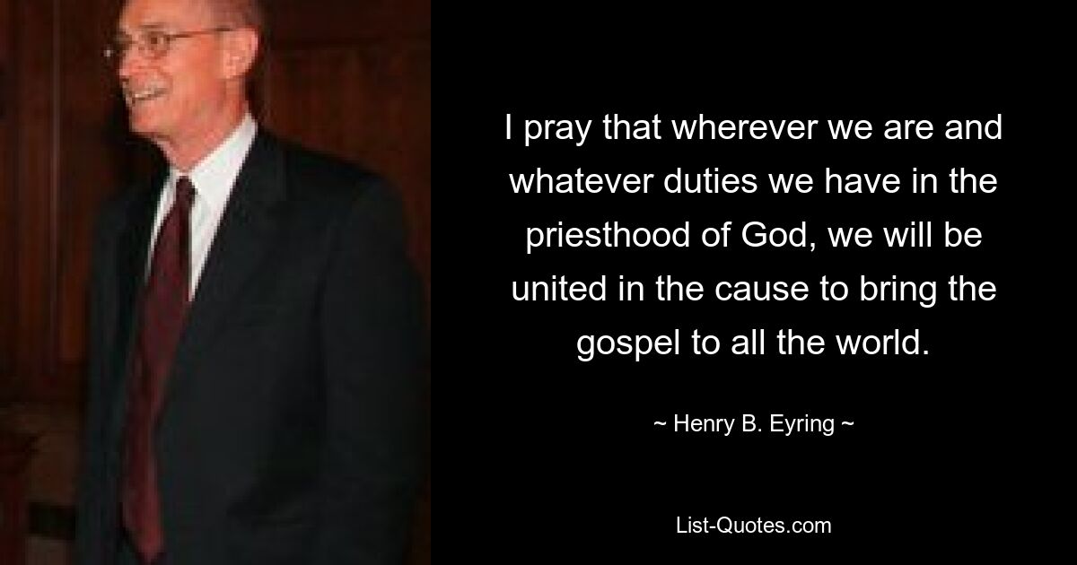 Ich bete dafür, dass wir, wo auch immer wir sind und welche Pflichten wir im Priestertum Gottes haben, vereint in der Sache sind, das Evangelium in die ganze Welt zu bringen. — © Henry B. Eyring 