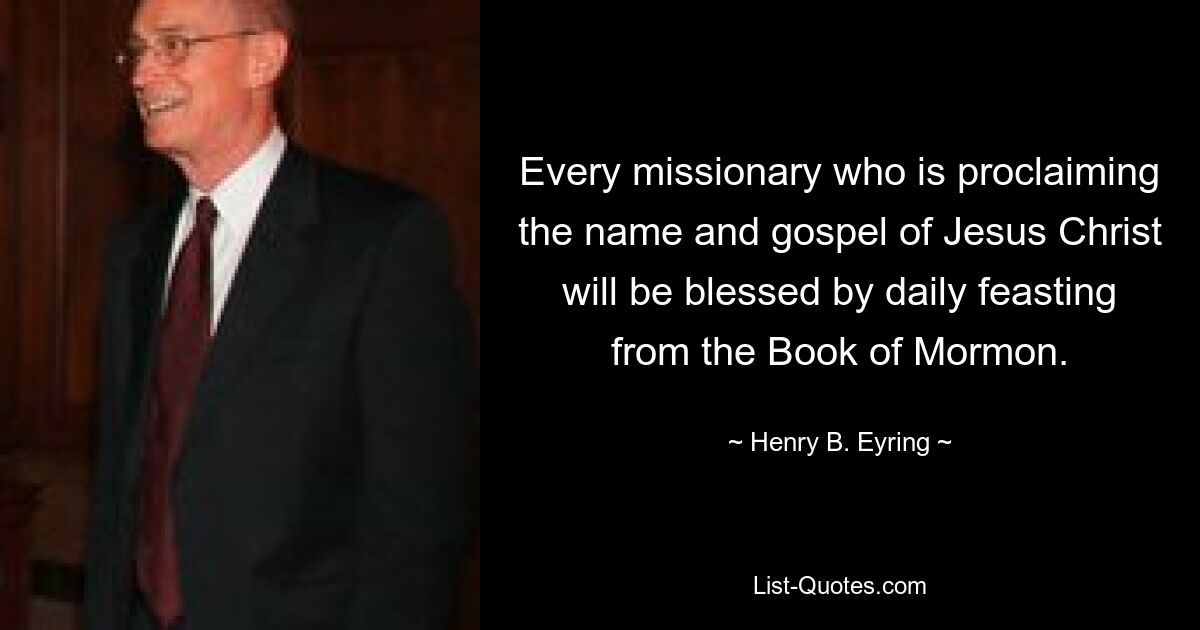 Every missionary who is proclaiming the name and gospel of Jesus Christ will be blessed by daily feasting from the Book of Mormon. — © Henry B. Eyring