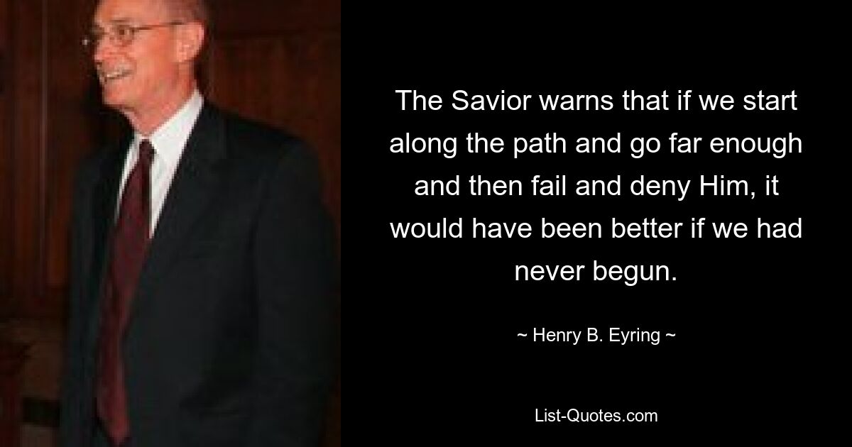 The Savior warns that if we start along the path and go far enough and then fail and deny Him, it would have been better if we had never begun. — © Henry B. Eyring