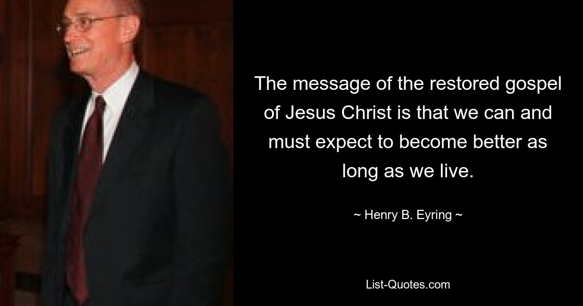 The message of the restored gospel of Jesus Christ is that we can and must expect to become better as long as we live. — © Henry B. Eyring