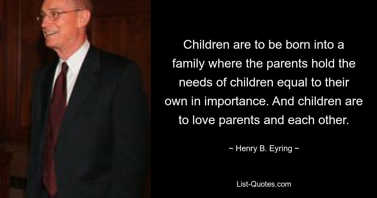 Children are to be born into a family where the parents hold the needs of children equal to their own in importance. And children are to love parents and each other. — © Henry B. Eyring