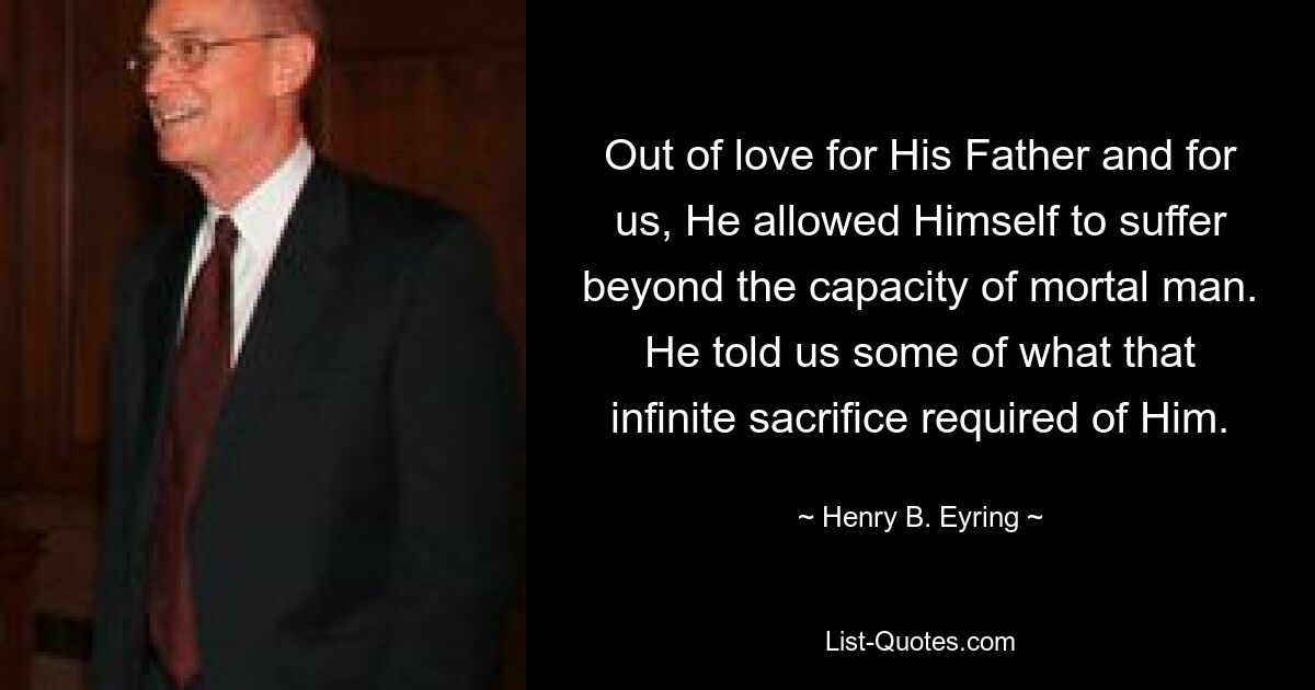 Out of love for His Father and for us, He allowed Himself to suffer beyond the capacity of mortal man. He told us some of what that infinite sacrifice required of Him. — © Henry B. Eyring