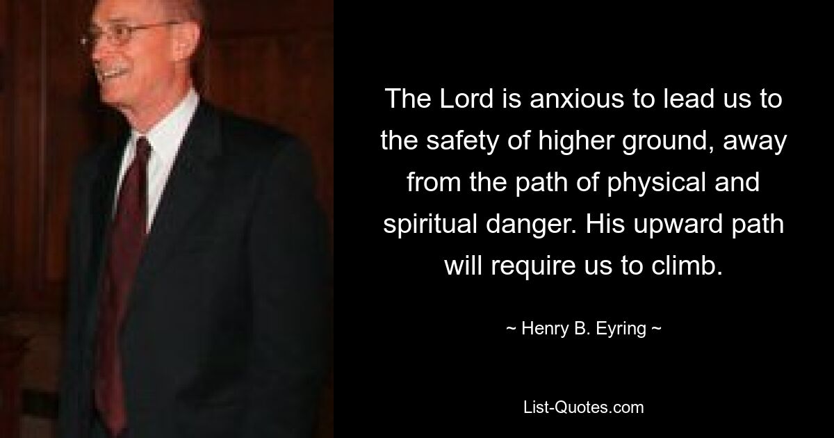 The Lord is anxious to lead us to the safety of higher ground, away from the path of physical and spiritual danger. His upward path will require us to climb. — © Henry B. Eyring