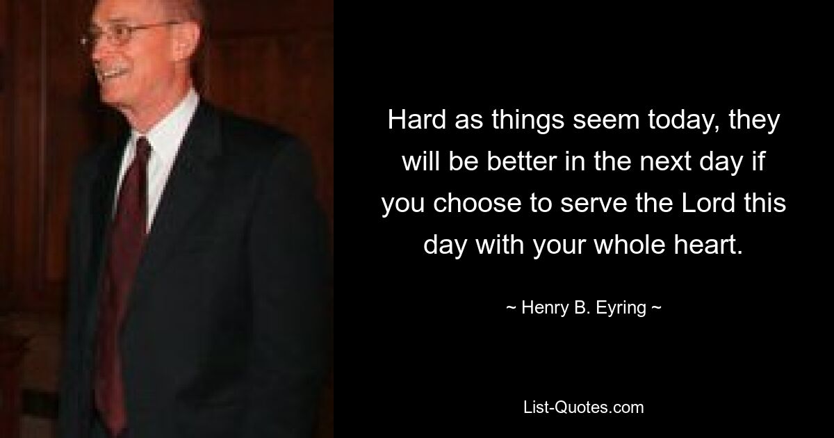 Hard as things seem today, they will be better in the next day if you choose to serve the Lord this day with your whole heart. — © Henry B. Eyring