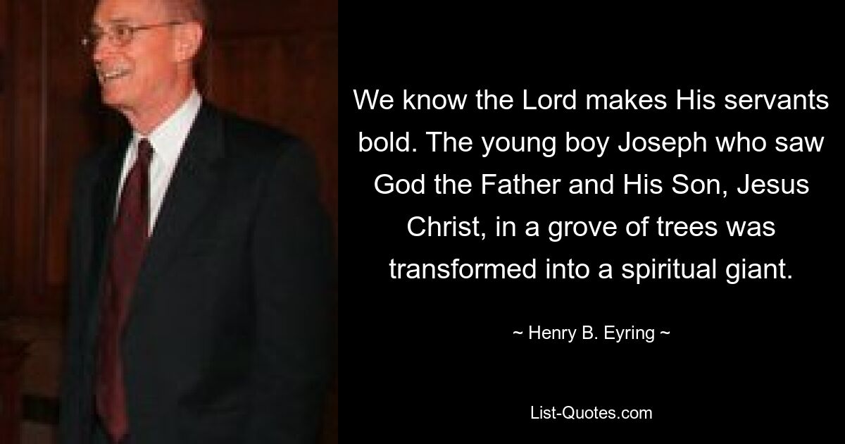 We know the Lord makes His servants bold. The young boy Joseph who saw God the Father and His Son, Jesus Christ, in a grove of trees was transformed into a spiritual giant. — © Henry B. Eyring