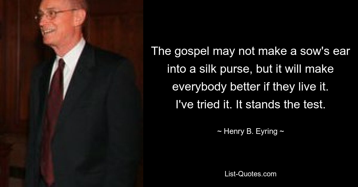 The gospel may not make a sow's ear into a silk purse, but it will make everybody better if they live it. I've tried it. It stands the test. — © Henry B. Eyring