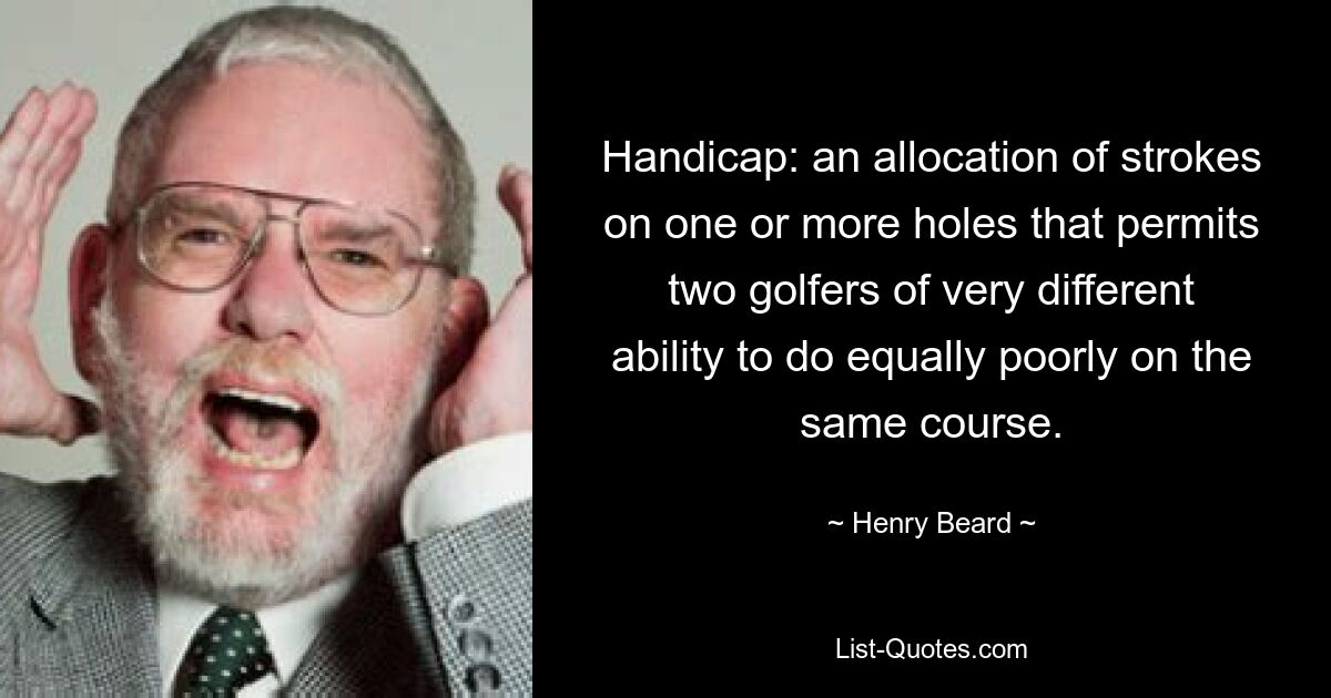 Handicap: an allocation of strokes on one or more holes that permits two golfers of very different ability to do equally poorly on the same course. — © Henry Beard