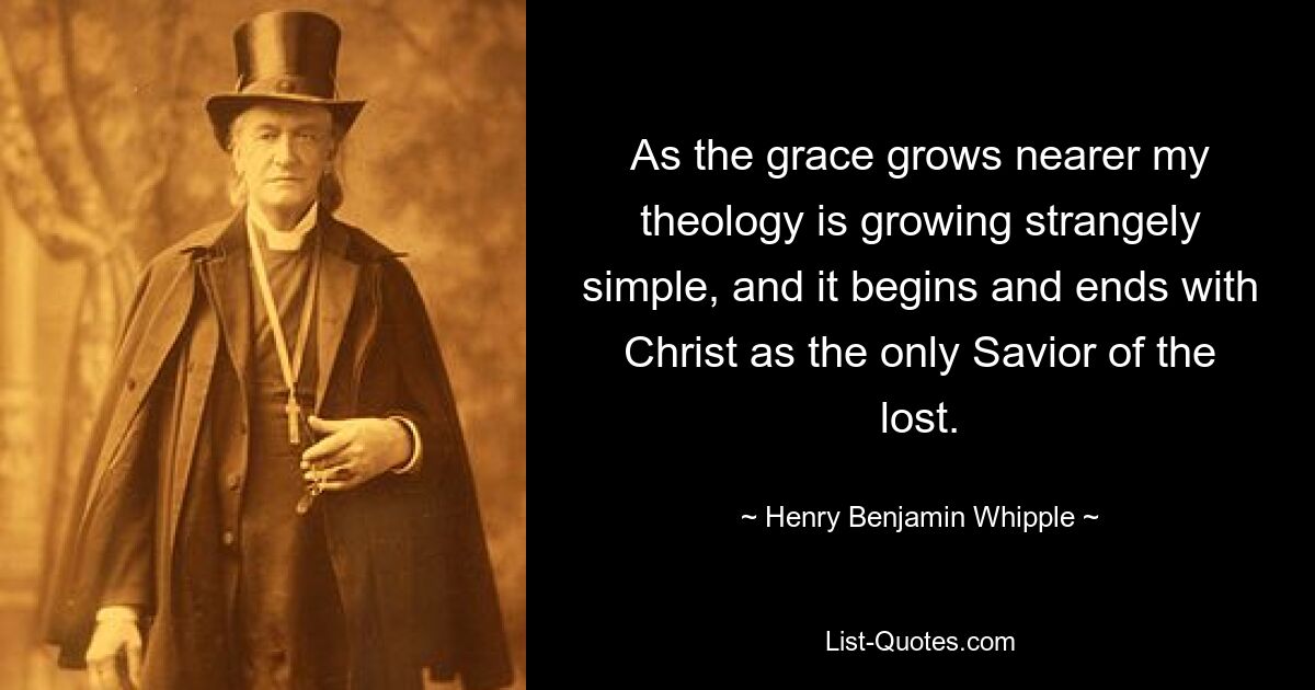 As the grace grows nearer my theology is growing strangely simple, and it begins and ends with Christ as the only Savior of the lost. — © Henry Benjamin Whipple