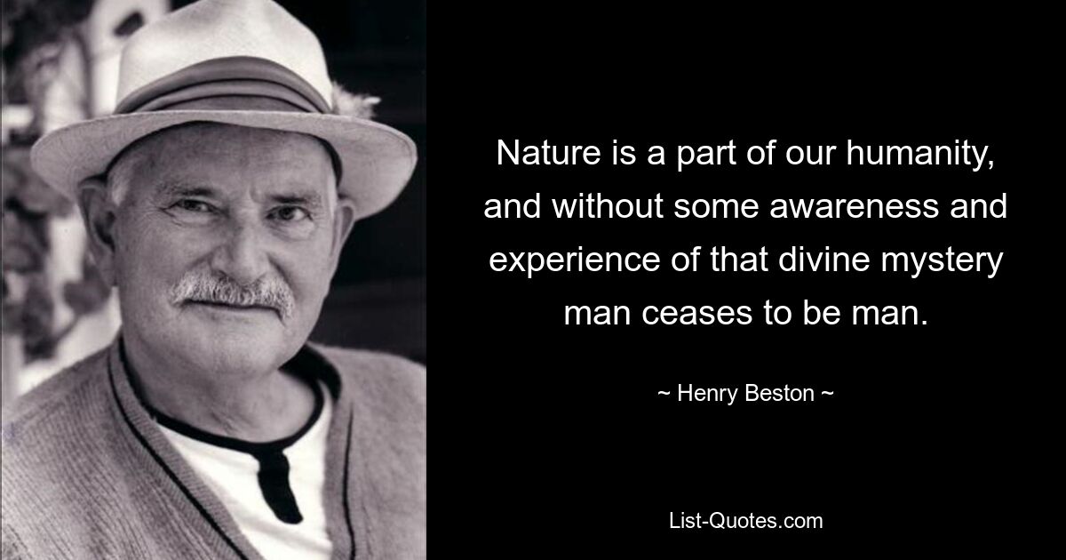 Nature is a part of our humanity, and without some awareness and experience of that divine mystery man ceases to be man. — © Henry Beston