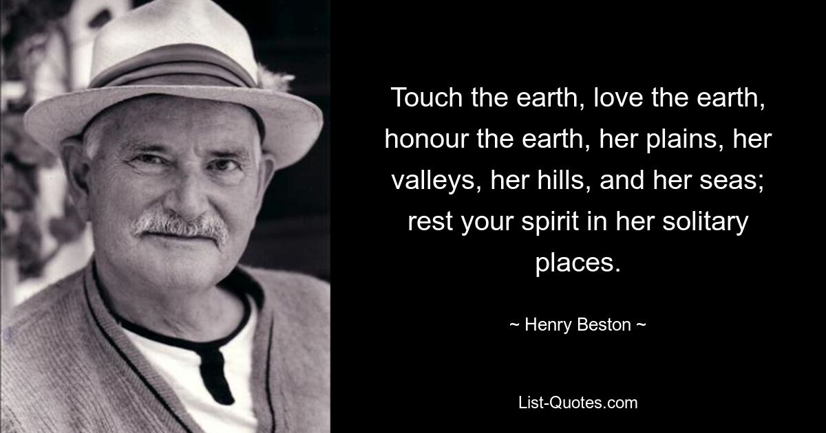 Touch the earth, love the earth, honour the earth, her plains, her valleys, her hills, and her seas; rest your spirit in her solitary places. — © Henry Beston