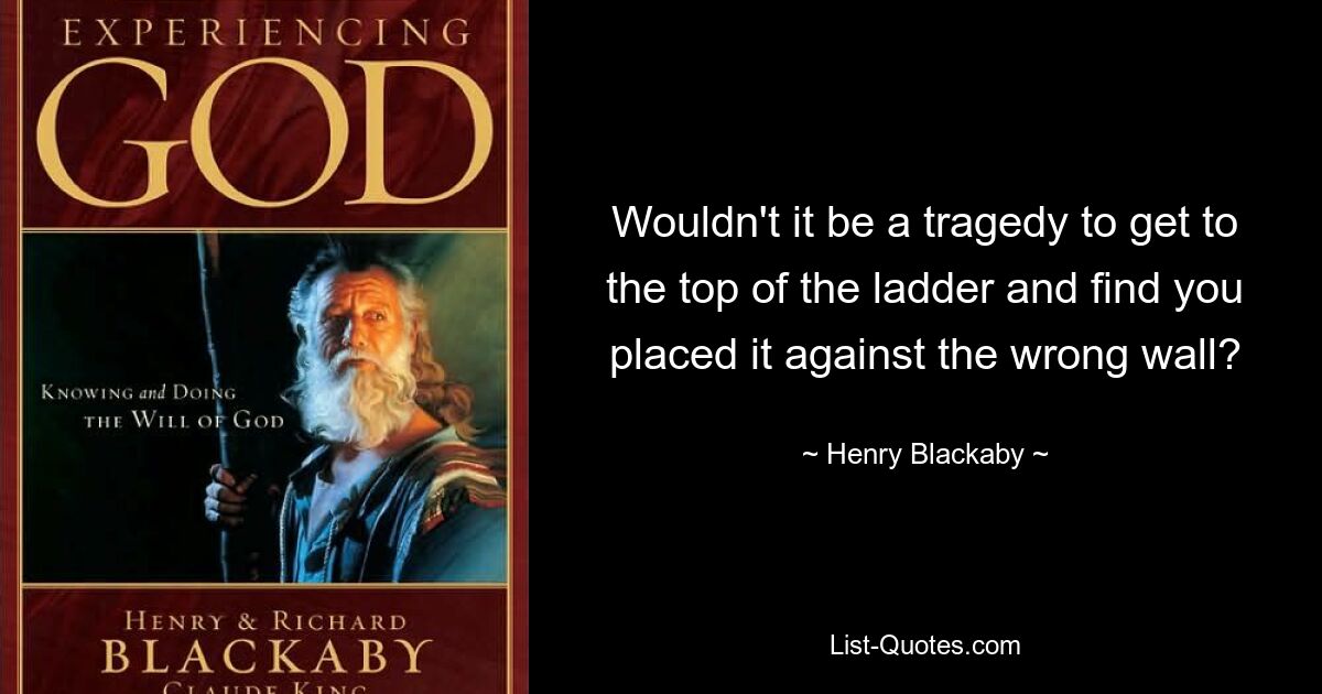 Wouldn't it be a tragedy to get to the top of the ladder and find you placed it against the wrong wall? — © Henry Blackaby