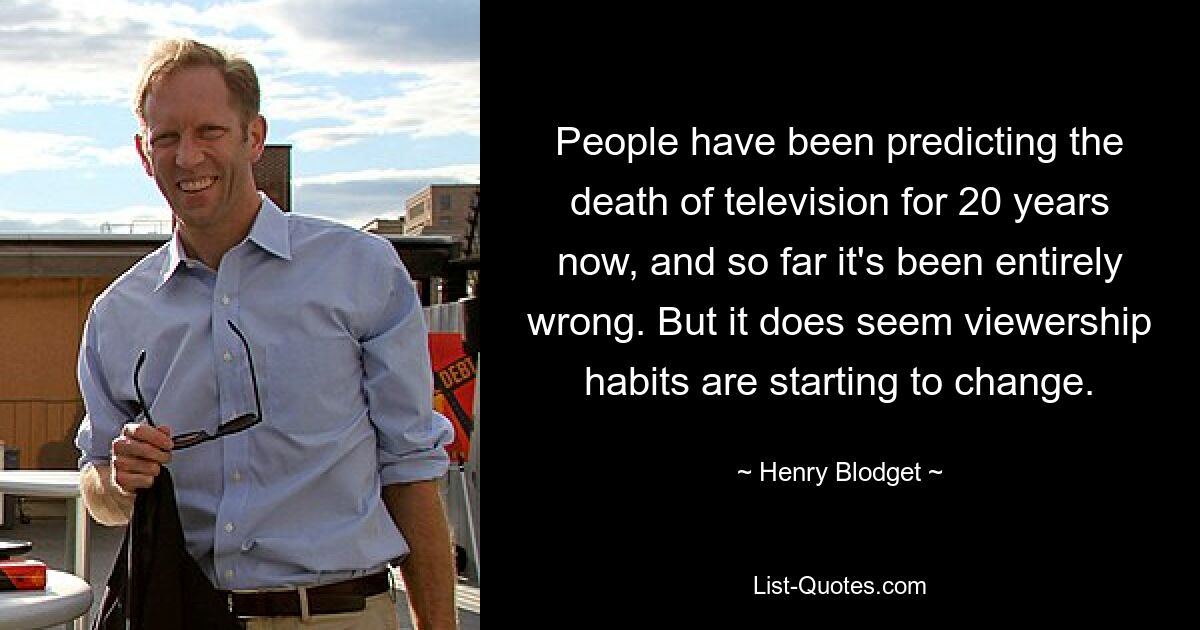 People have been predicting the death of television for 20 years now, and so far it's been entirely wrong. But it does seem viewership habits are starting to change. — © Henry Blodget