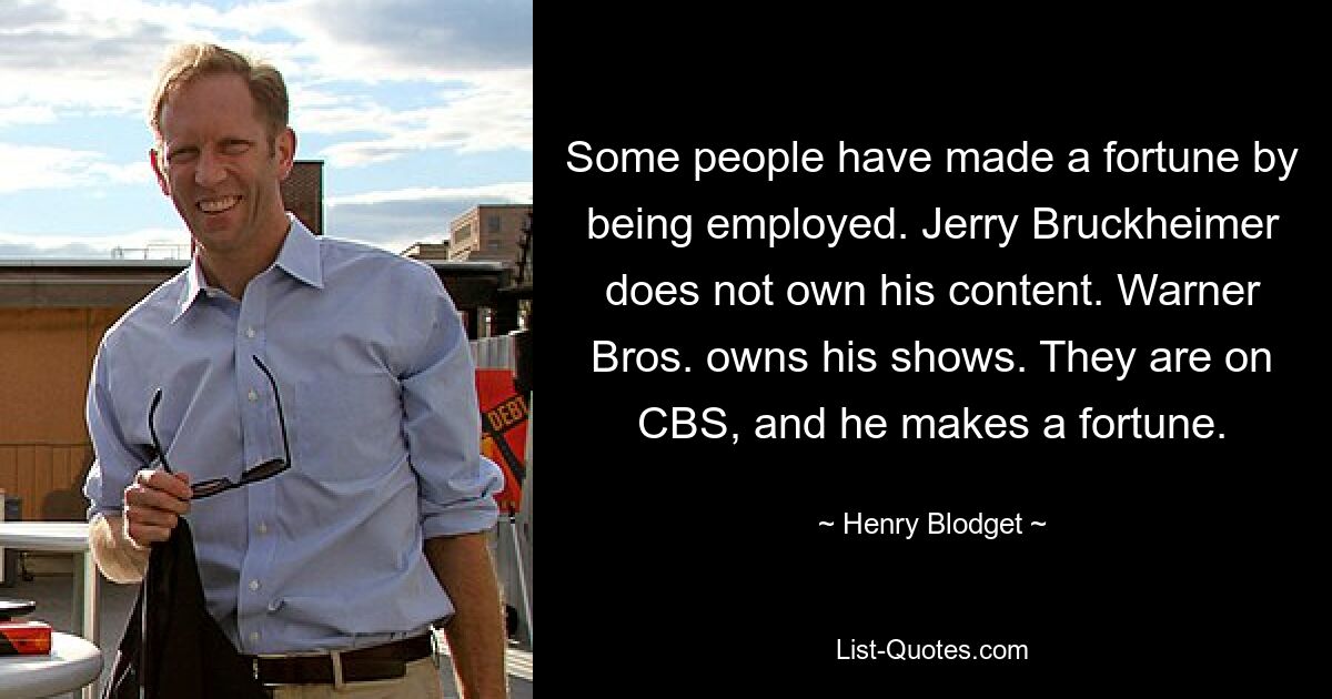 Some people have made a fortune by being employed. Jerry Bruckheimer does not own his content. Warner Bros. owns his shows. They are on CBS, and he makes a fortune. — © Henry Blodget