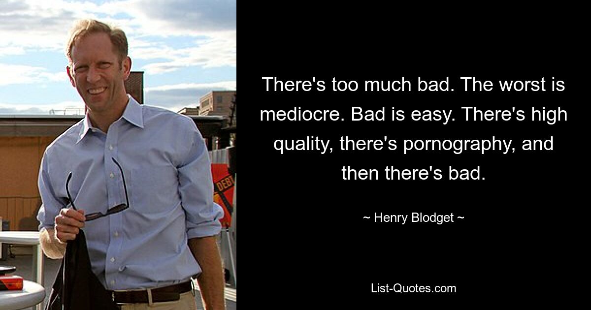 There's too much bad. The worst is mediocre. Bad is easy. There's high quality, there's pornography, and then there's bad. — © Henry Blodget