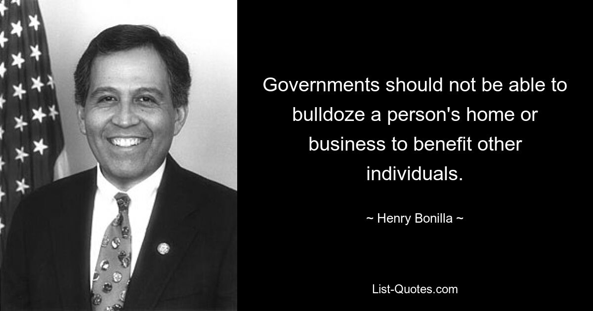 Governments should not be able to bulldoze a person's home or business to benefit other individuals. — © Henry Bonilla