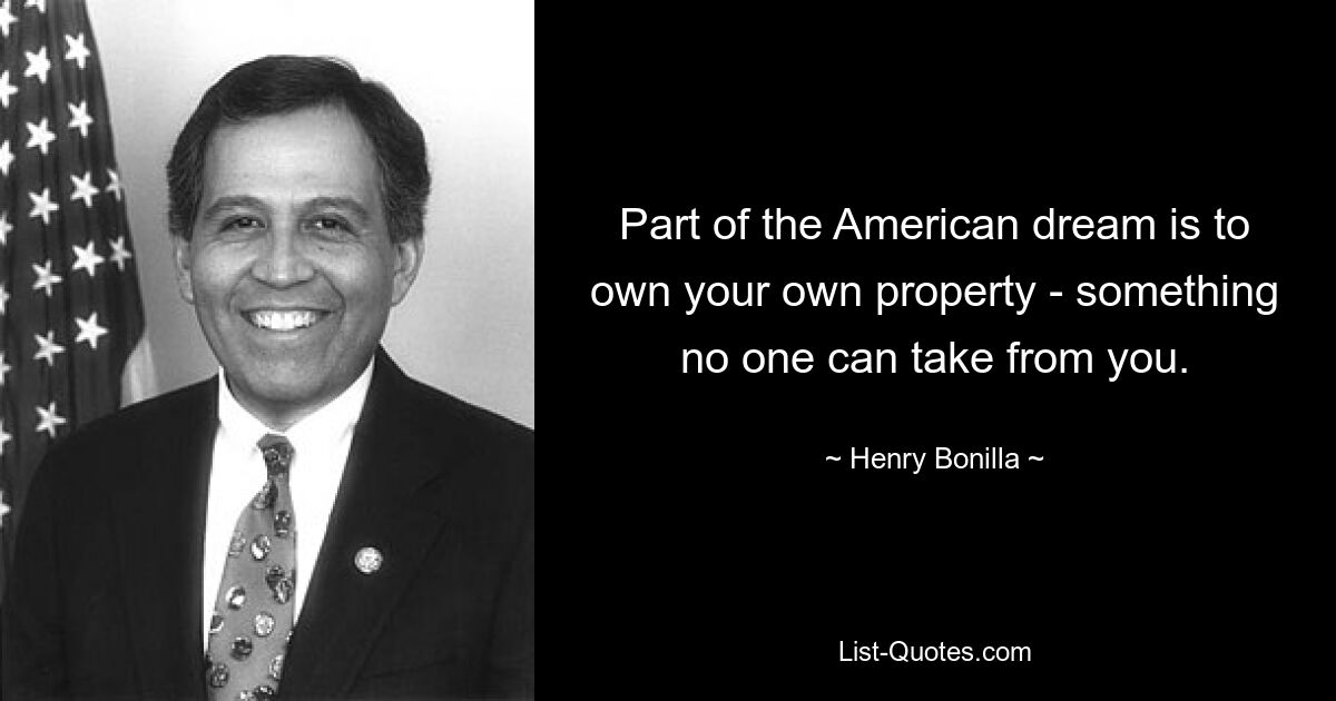 Part of the American dream is to own your own property - something no one can take from you. — © Henry Bonilla