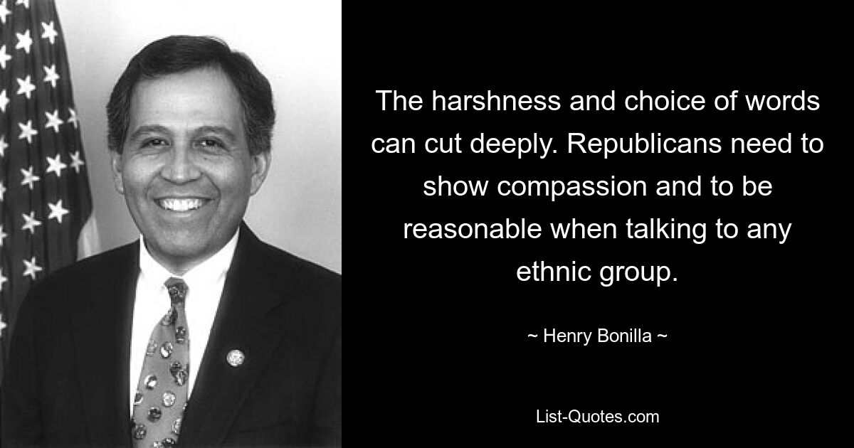 The harshness and choice of words can cut deeply. Republicans need to show compassion and to be reasonable when talking to any ethnic group. — © Henry Bonilla