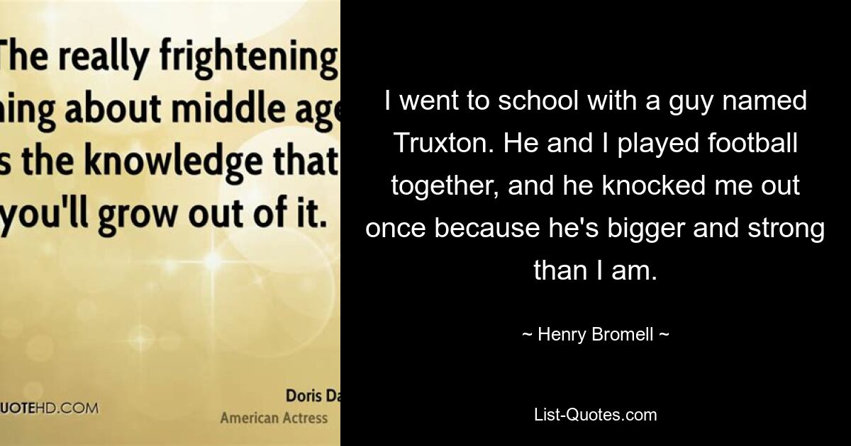 I went to school with a guy named Truxton. He and I played football together, and he knocked me out once because he's bigger and strong than I am. — © Henry Bromell