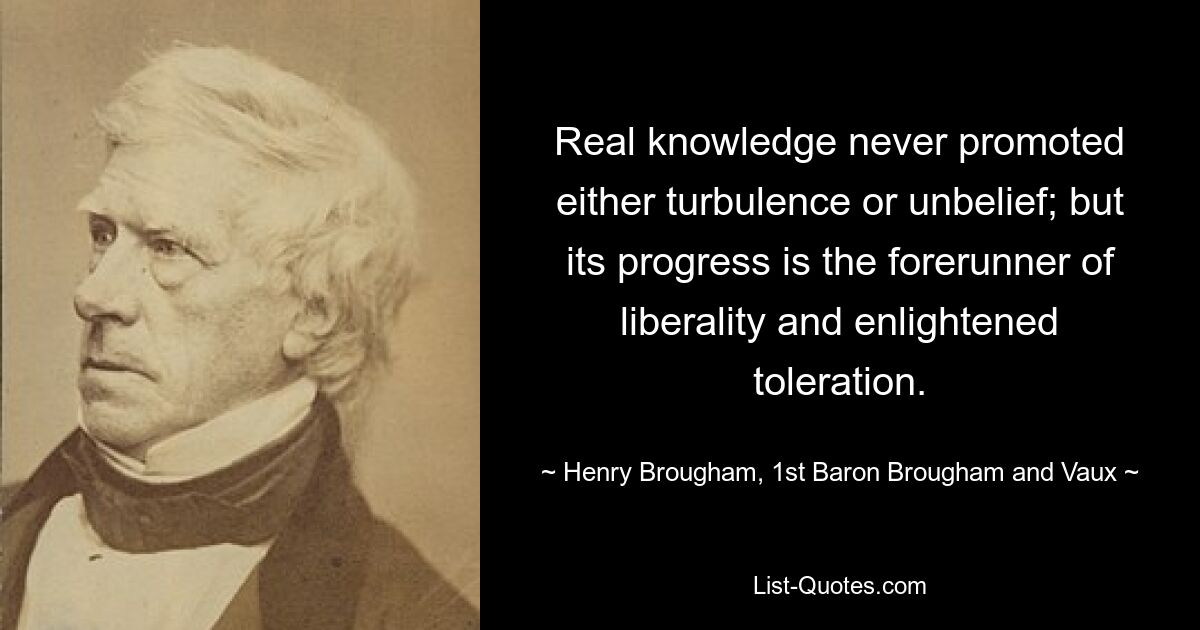 Real knowledge never promoted either turbulence or unbelief; but its progress is the forerunner of liberality and enlightened toleration. — © Henry Brougham, 1st Baron Brougham and Vaux