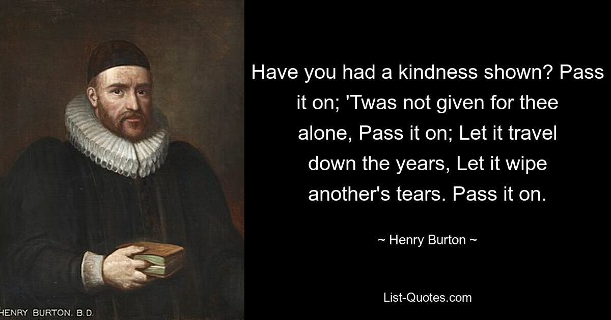 Have you had a kindness shown? Pass it on; 'Twas not given for thee alone, Pass it on; Let it travel down the years, Let it wipe another's tears. Pass it on. — © Henry Burton