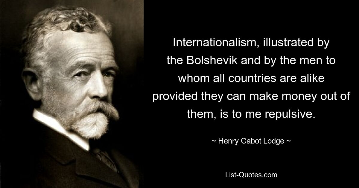 Internationalism, illustrated by the Bolshevik and by the men to whom all countries are alike provided they can make money out of them, is to me repulsive. — © Henry Cabot Lodge