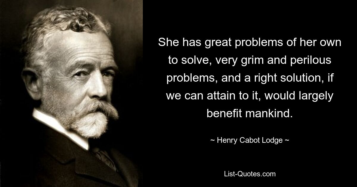 She has great problems of her own to solve, very grim and perilous problems, and a right solution, if we can attain to it, would largely benefit mankind. — © Henry Cabot Lodge