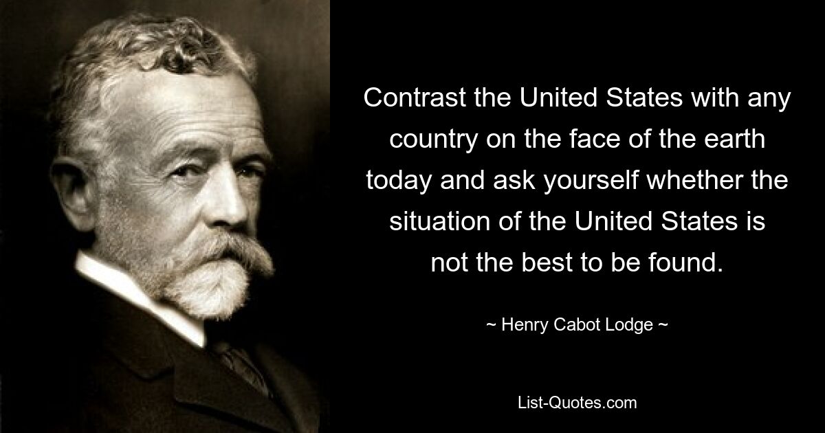 Contrast the United States with any country on the face of the earth today and ask yourself whether the situation of the United States is not the best to be found. — © Henry Cabot Lodge