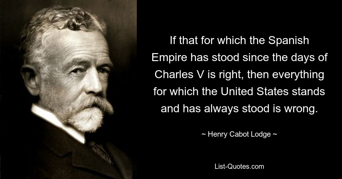 If that for which the Spanish Empire has stood since the days of Charles V is right, then everything for which the United States stands and has always stood is wrong. — © Henry Cabot Lodge