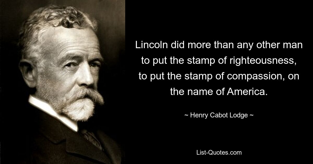 Lincoln did more than any other man to put the stamp of righteousness, to put the stamp of compassion, on the name of America. — © Henry Cabot Lodge