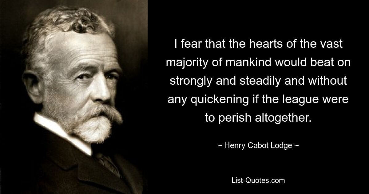 I fear that the hearts of the vast majority of mankind would beat on strongly and steadily and without any quickening if the league were to perish altogether. — © Henry Cabot Lodge