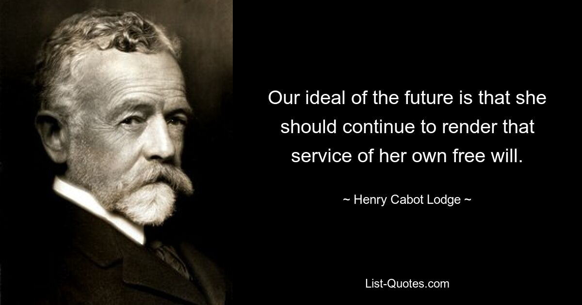 Our ideal of the future is that she should continue to render that service of her own free will. — © Henry Cabot Lodge