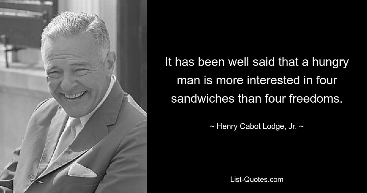 It has been well said that a hungry man is more interested in four sandwiches than four freedoms. — © Henry Cabot Lodge, Jr.