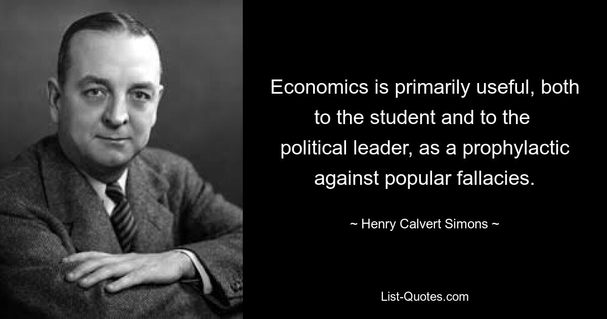 Economics is primarily useful, both to the student and to the 
political leader, as a prophylactic against popular fallacies. — © Henry Calvert Simons