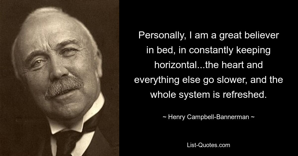 Personally, I am a great believer in bed, in constantly keeping horizontal...the heart and everything else go slower, and the whole system is refreshed. — © Henry Campbell-Bannerman