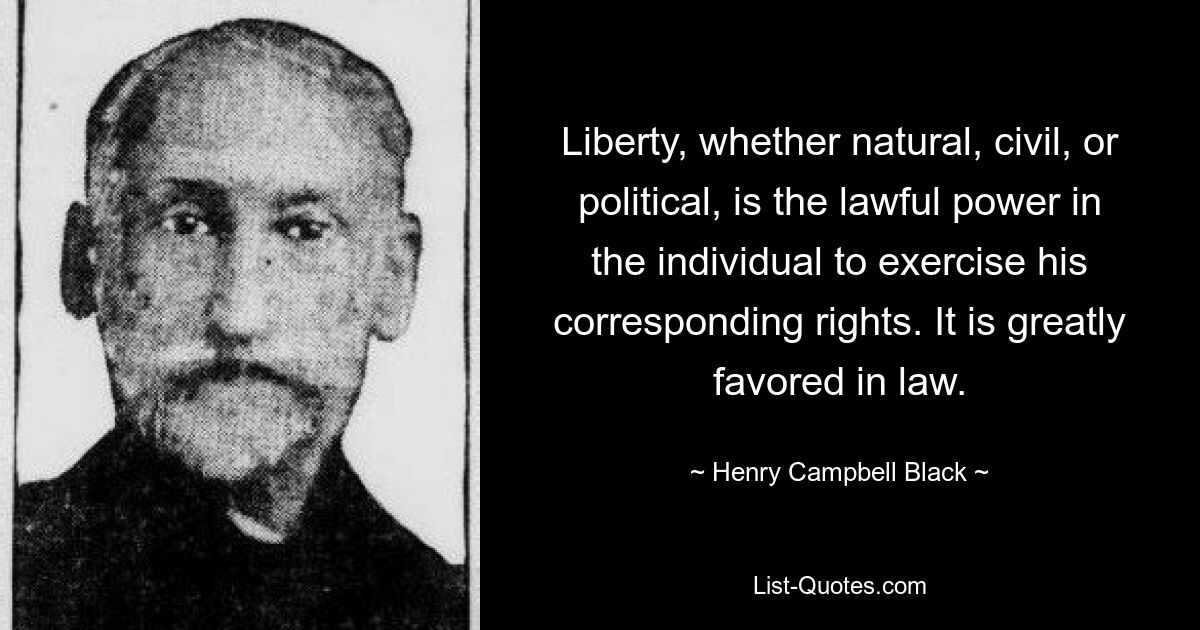 Liberty, whether natural, civil, or political, is the lawful power in the individual to exercise his corresponding rights. It is greatly favored in law. — © Henry Campbell Black