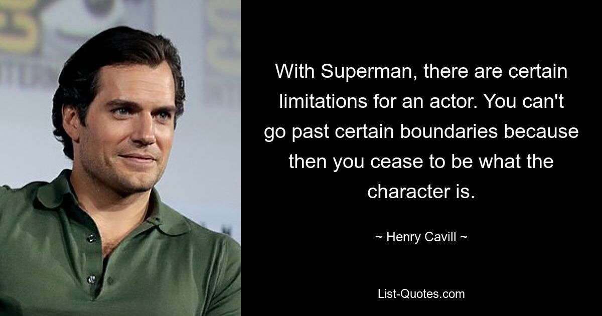 With Superman, there are certain limitations for an actor. You can't go past certain boundaries because then you cease to be what the character is. — © Henry Cavill