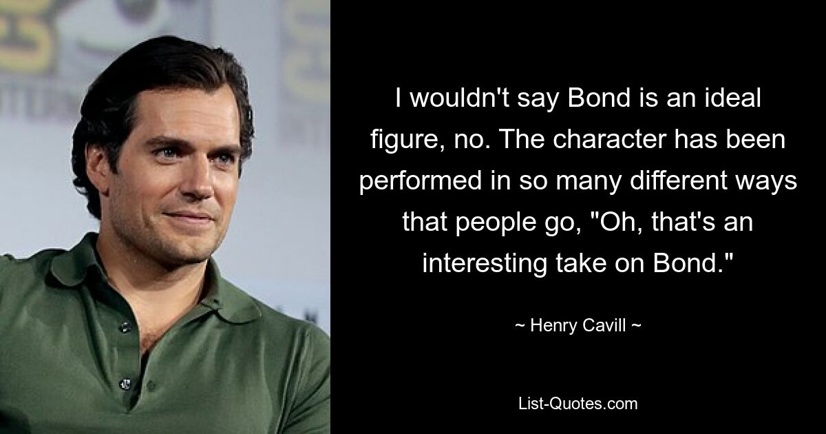 I wouldn't say Bond is an ideal figure, no. The character has been performed in so many different ways that people go, "Oh, that's an interesting take on Bond." — © Henry Cavill