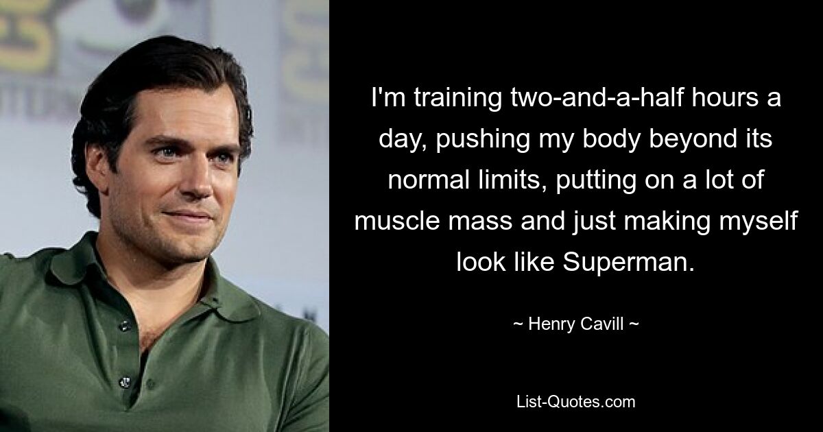 I'm training two-and-a-half hours a day, pushing my body beyond its normal limits, putting on a lot of muscle mass and just making myself look like Superman. — © Henry Cavill