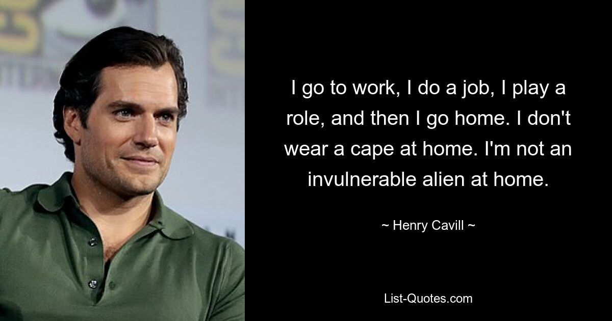 I go to work, I do a job, I play a role, and then I go home. I don't wear a cape at home. I'm not an invulnerable alien at home. — © Henry Cavill