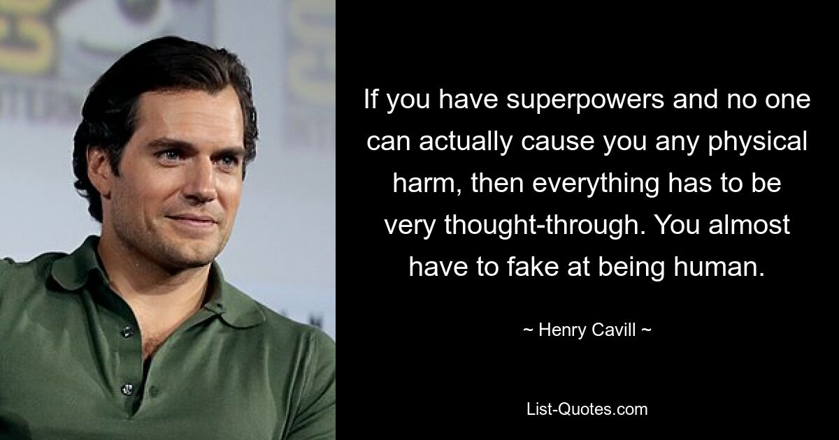 If you have superpowers and no one can actually cause you any physical harm, then everything has to be very thought-through. You almost have to fake at being human. — © Henry Cavill