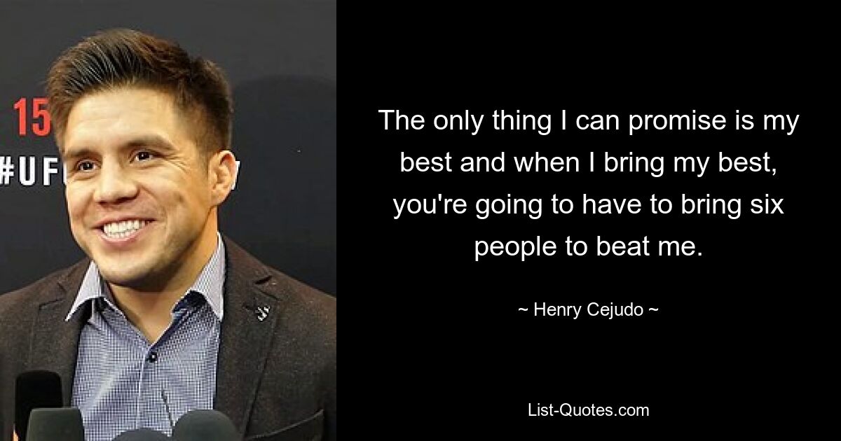 The only thing I can promise is my best and when I bring my best, you're going to have to bring six people to beat me. — © Henry Cejudo