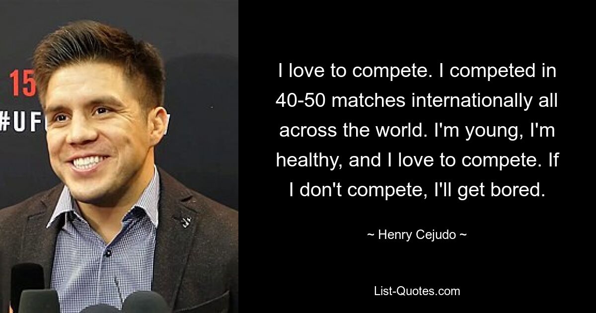 I love to compete. I competed in 40-50 matches internationally all across the world. I'm young, I'm healthy, and I love to compete. If I don't compete, I'll get bored. — © Henry Cejudo