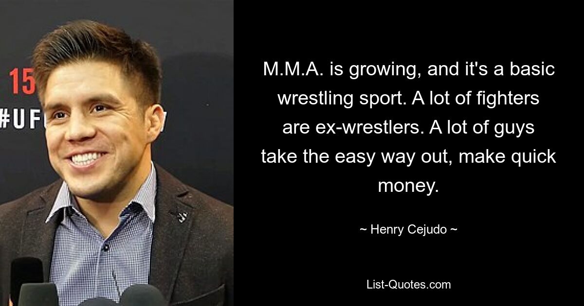 M.M.A. is growing, and it's a basic wrestling sport. A lot of fighters are ex-wrestlers. A lot of guys take the easy way out, make quick money. — © Henry Cejudo