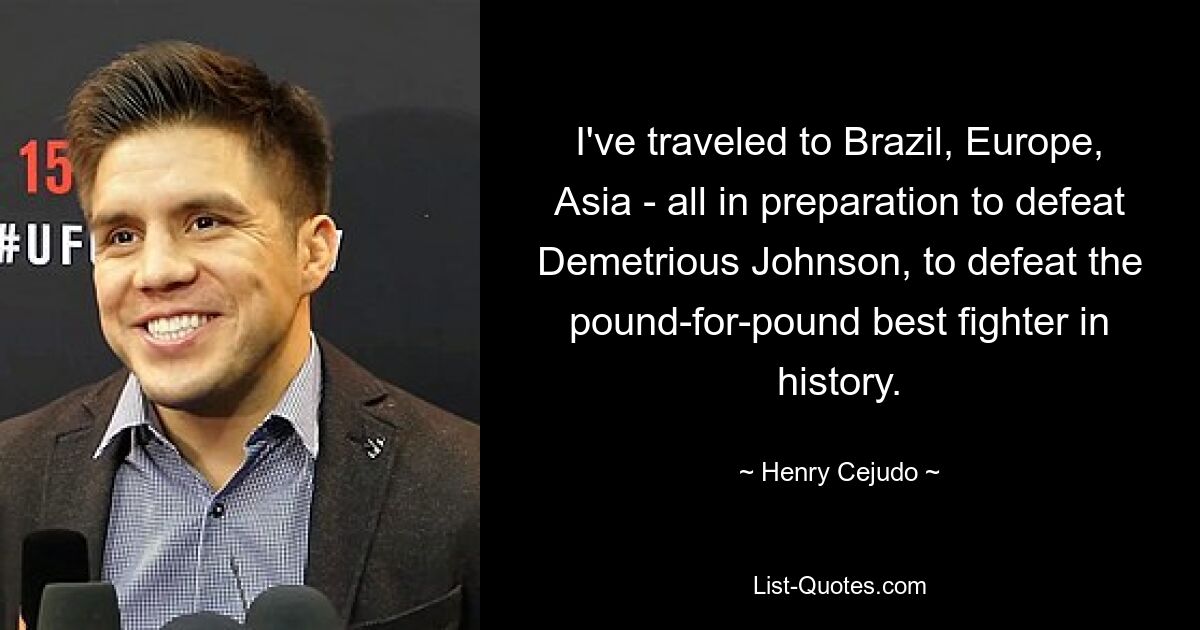 I've traveled to Brazil, Europe, Asia - all in preparation to defeat Demetrious Johnson, to defeat the pound-for-pound best fighter in history. — © Henry Cejudo