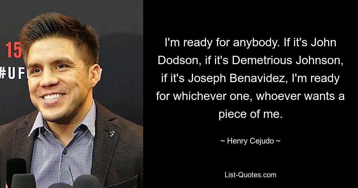 I'm ready for anybody. If it's John Dodson, if it's Demetrious Johnson, if it's Joseph Benavidez, I'm ready for whichever one, whoever wants a piece of me. — © Henry Cejudo