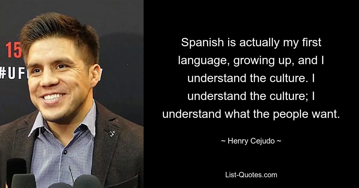 Spanish is actually my first language, growing up, and I understand the culture. I understand the culture; I understand what the people want. — © Henry Cejudo