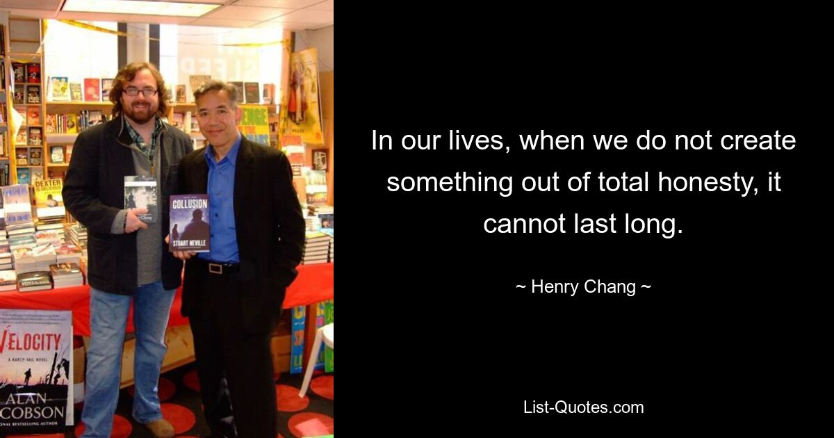 In our lives, when we do not create something out of total honesty, it cannot last long. — © Henry Chang