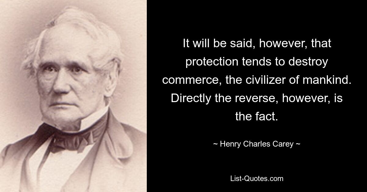 It will be said, however, that protection tends to destroy commerce, the civilizer of mankind. Directly the reverse, however, is the fact. — © Henry Charles Carey