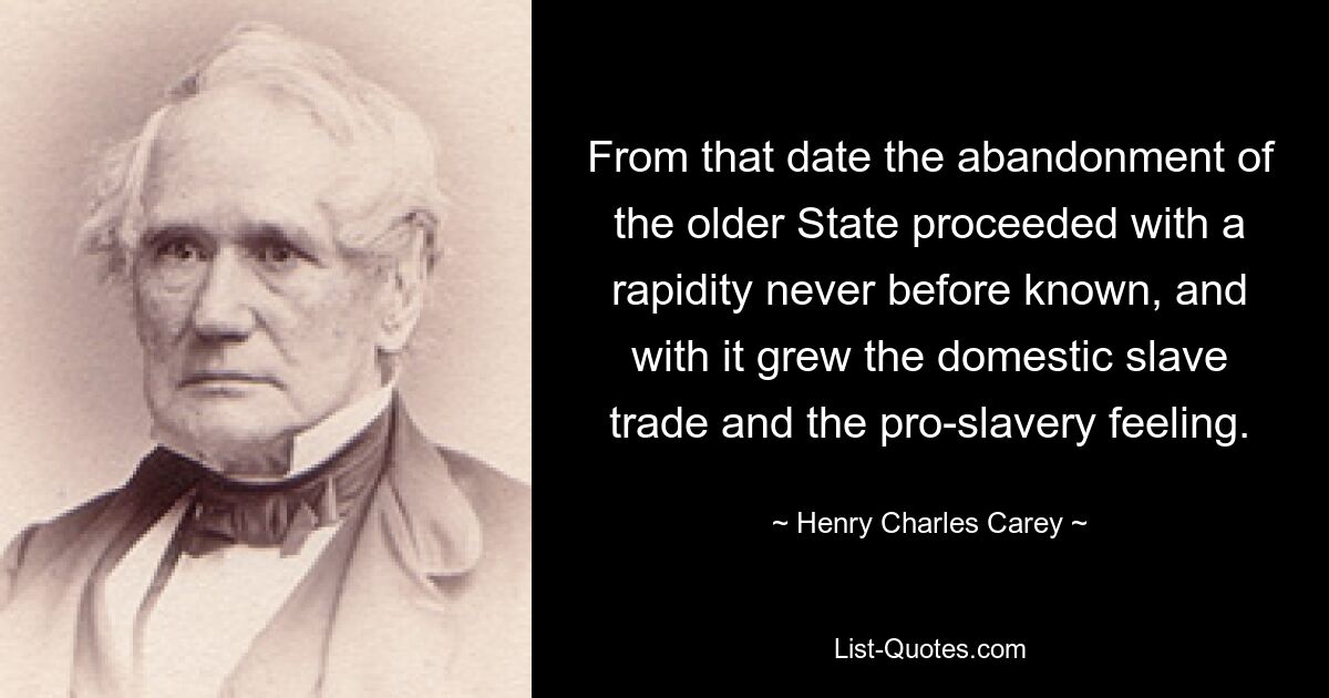 From that date the abandonment of the older State proceeded with a rapidity never before known, and with it grew the domestic slave trade and the pro-slavery feeling. — © Henry Charles Carey