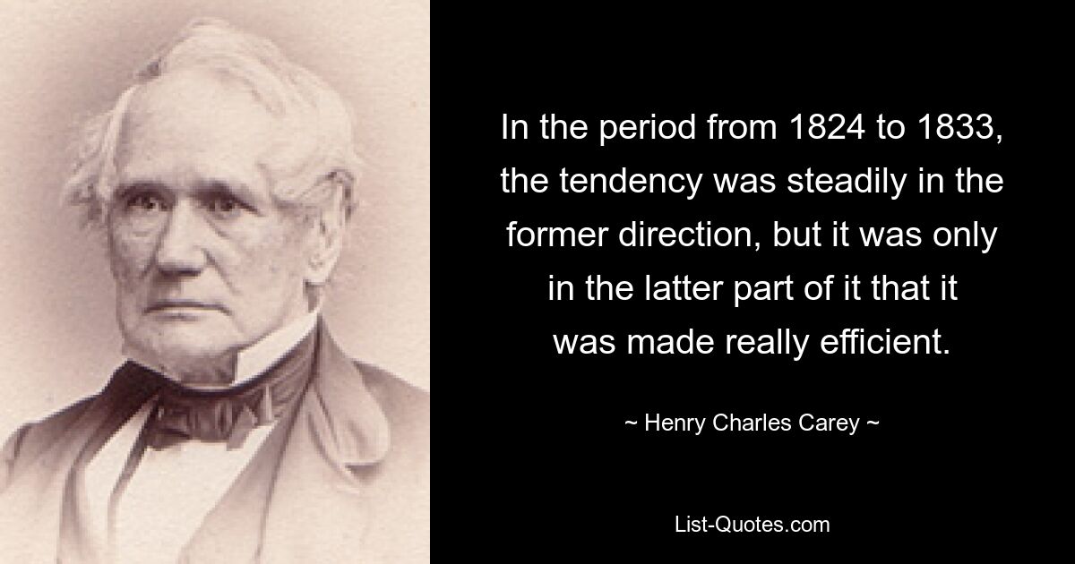 In the period from 1824 to 1833, the tendency was steadily in the former direction, but it was only in the latter part of it that it was made really efficient. — © Henry Charles Carey